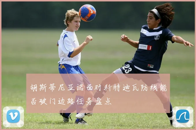 胡斯蒂尼亚诺面对科特迪瓦防线能否破门边路任务盘点