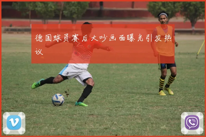 德国球员赛后大吵画面曝光引发热议