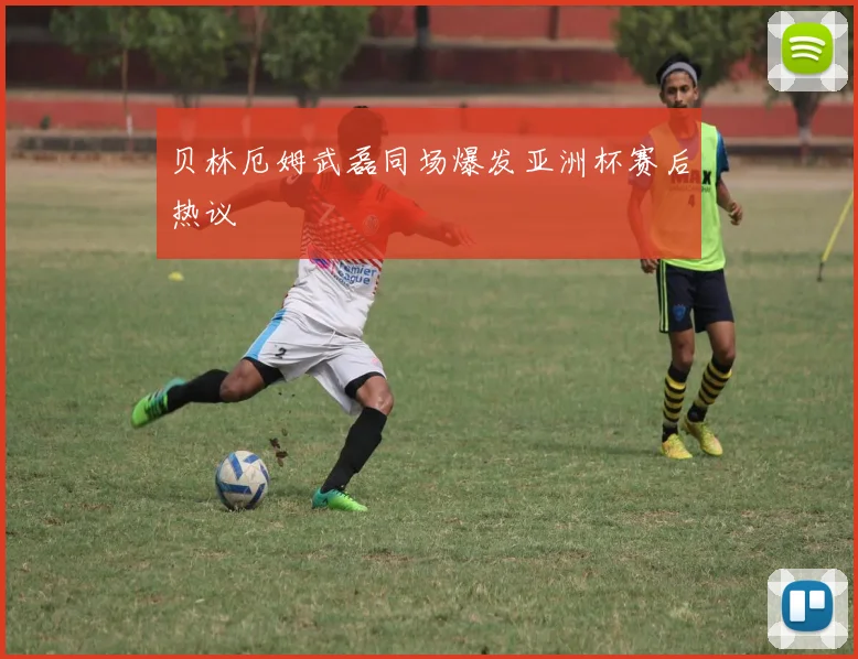 贝林厄姆武磊同场爆发亚洲杯赛后热议