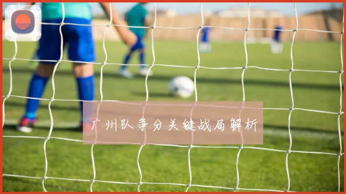 广州队争分关键战局解析