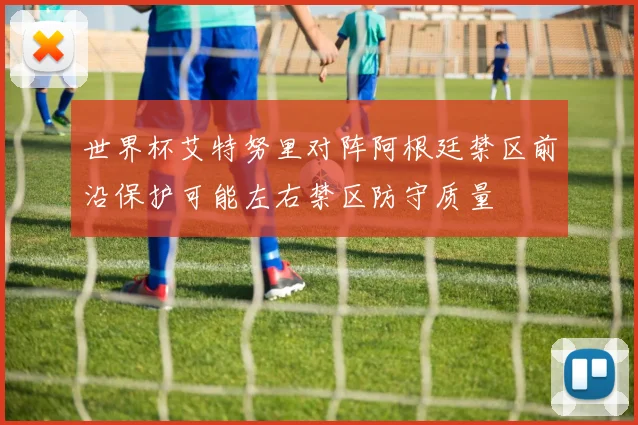 世界杯艾特努里对阵阿根廷禁区前沿保护可能左右禁区防守质量