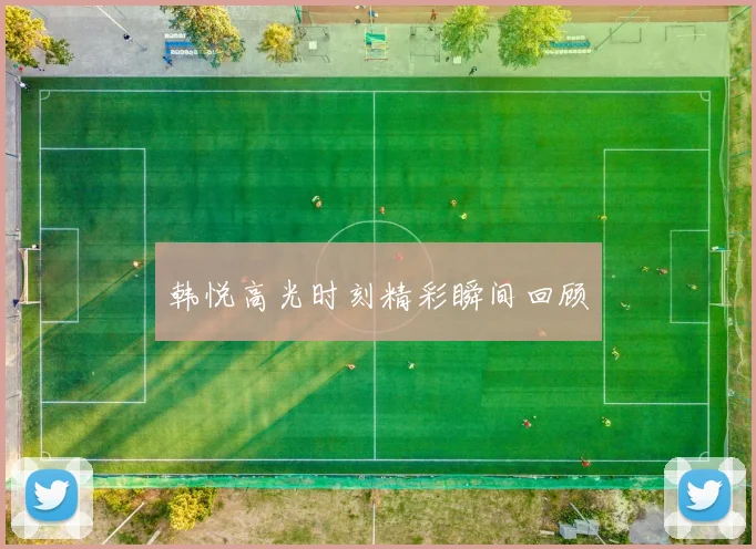 韩悦高光时刻精彩瞬间回顾