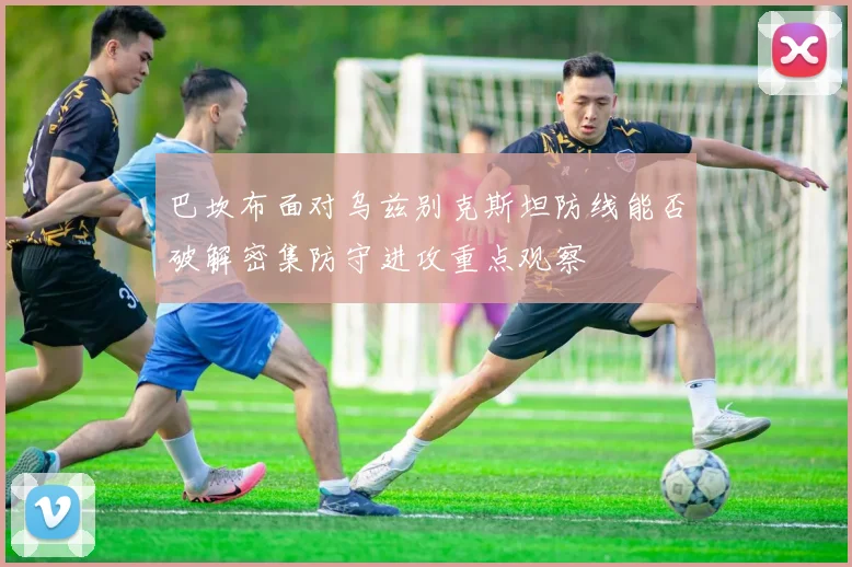巴坎布面对乌兹别克斯坦防线能否破解密集防守进攻重点观察