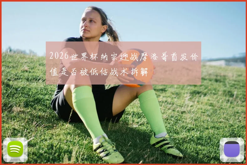 2026世界杯纳宗迎战摩洛哥首发价值是否被低估战术拆解