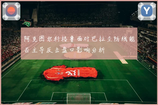 阿克图尔科格鲁面对巴拉圭防线能否主导反击盘口影响分析