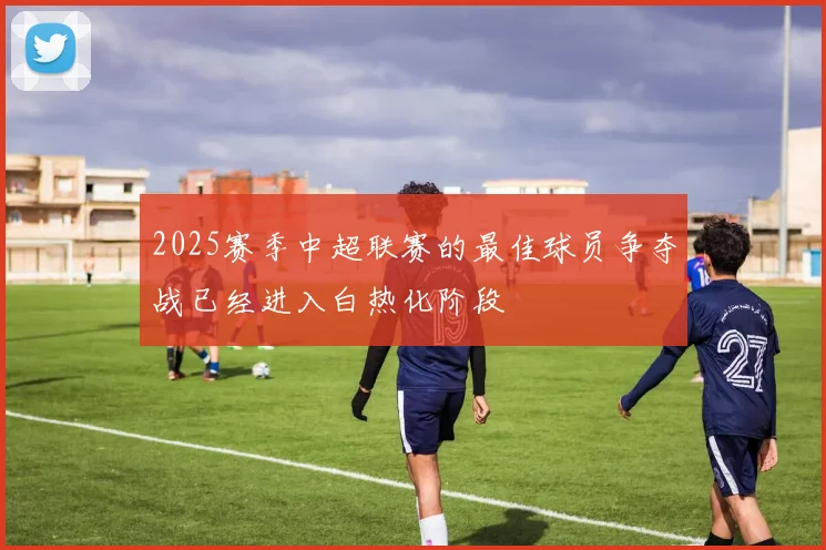 2025赛季中超联赛的最佳球员争夺战已经进入白热化阶段