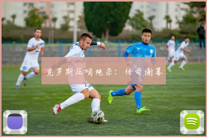 克罗斯压哨绝杀：传奇谢幕