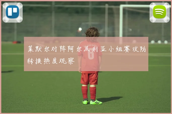 莱默尔对阵阿尔及利亚小组赛攻防转换热度观察
