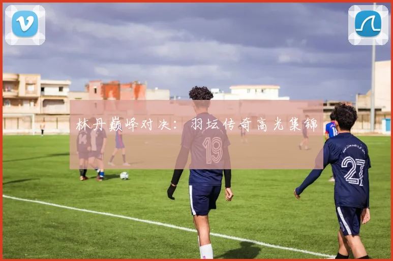 林丹巅峰对决：羽坛传奇高光集锦