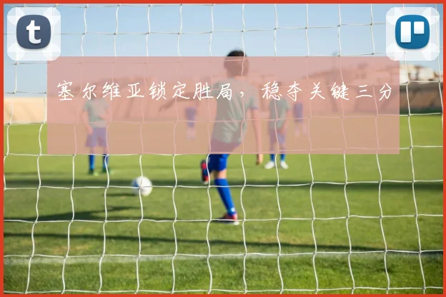 塞尔维亚锁定胜局，稳夺关键三分