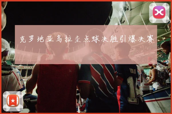 克罗地亚乌拉圭点球决胜引爆决赛