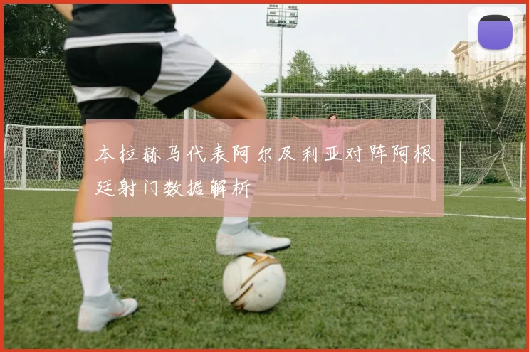 本拉赫马代表阿尔及利亚对阵阿根廷射门数据解析