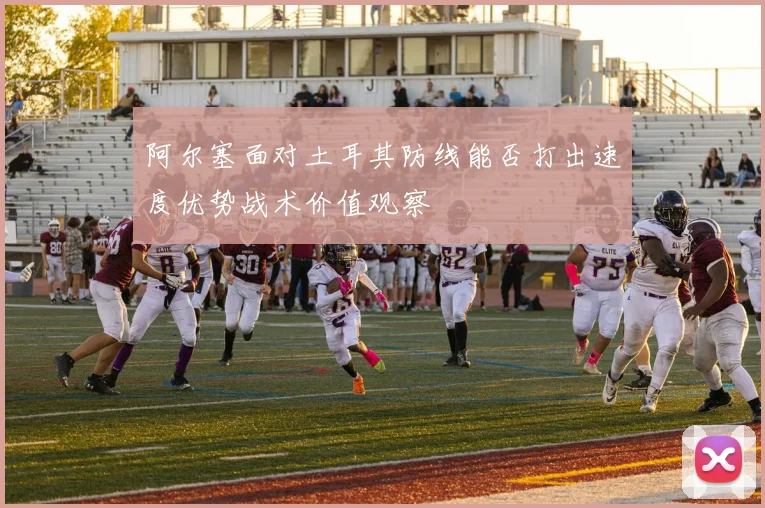 阿尔塞面对土耳其防线能否打出速度优势战术价值观察