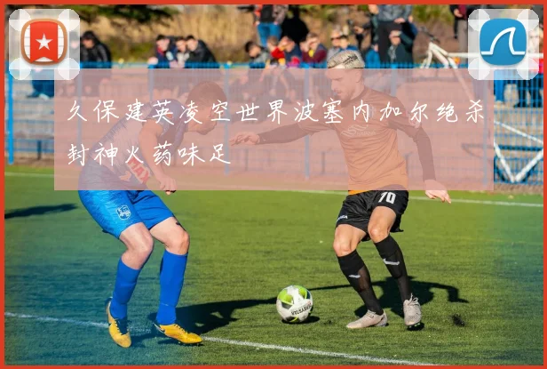 久保建英凌空世界波塞内加尔绝杀封神火药味足