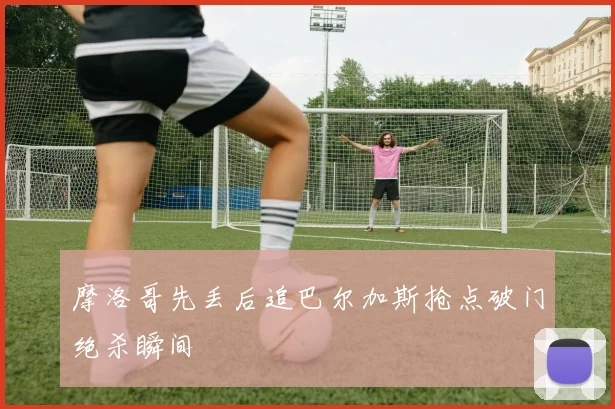 摩洛哥先丢后追巴尔加斯抢点破门绝杀瞬间
