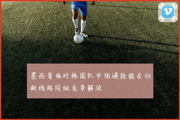 墨西哥面对韩国队中场逼抢能否切断线路同组竞争解读