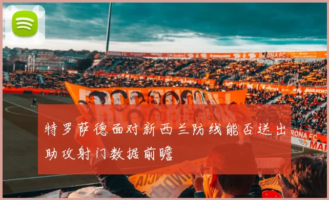 特罗萨德面对新西兰防线能否送出助攻射门数据前瞻
