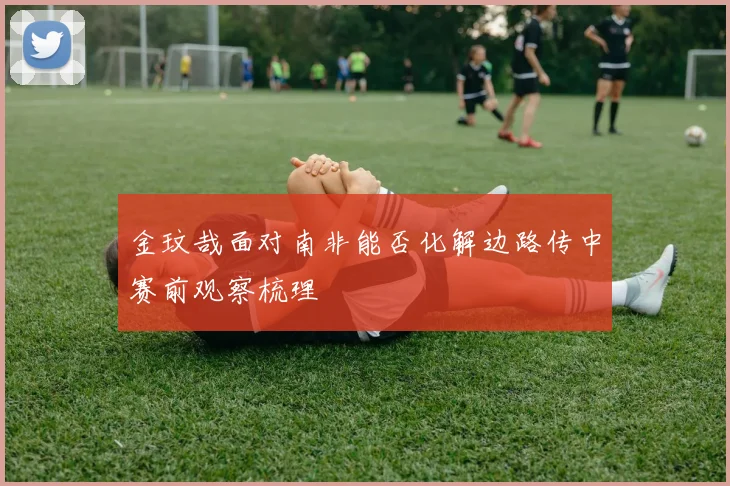 金玟哉面对南非能否化解边路传中赛前观察梳理