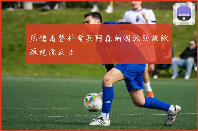 厄德高替补奇兵阿森纳淘汰劲敌欧冠绝境反击