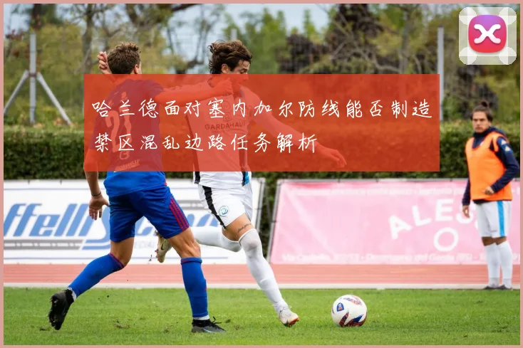 哈兰德面对塞内加尔防线能否制造禁区混乱边路任务解析