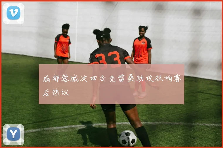 成都蓉城次回合克雷桑助攻双响赛后热议