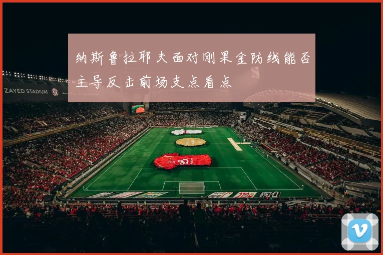 纳斯鲁拉耶夫面对刚果金防线能否主导反击前场支点看点