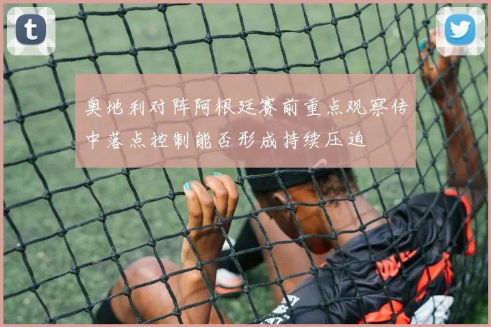 奥地利对阵阿根廷赛前重点观察传中落点控制能否形成持续压迫