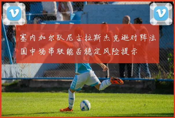 塞内加尔队尼古拉斯杰克逊对阵法国中场串联能否稳定风险提示