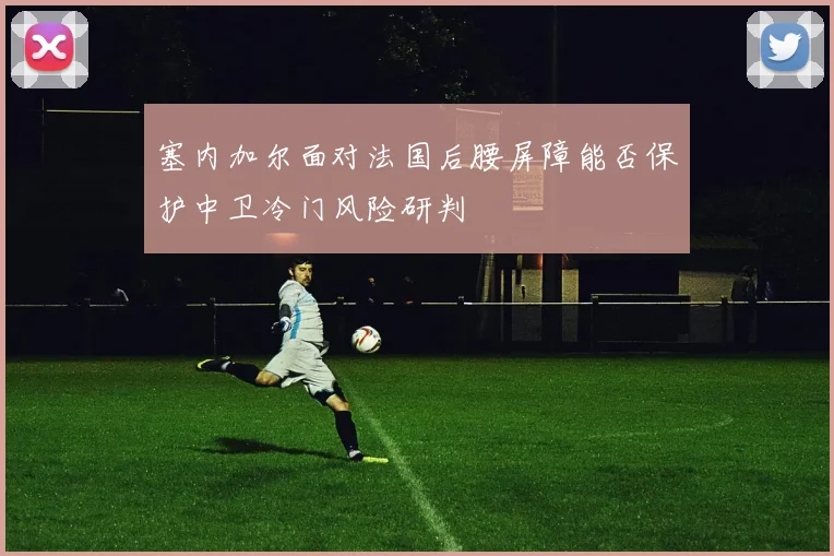 塞内加尔面对法国后腰屏障能否保护中卫冷门风险研判