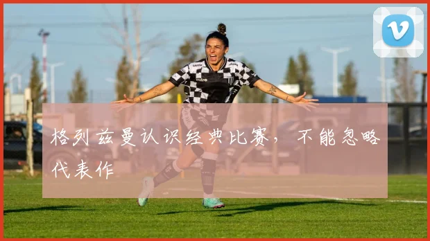 格列兹曼认识经典比赛，不能忽略代表作