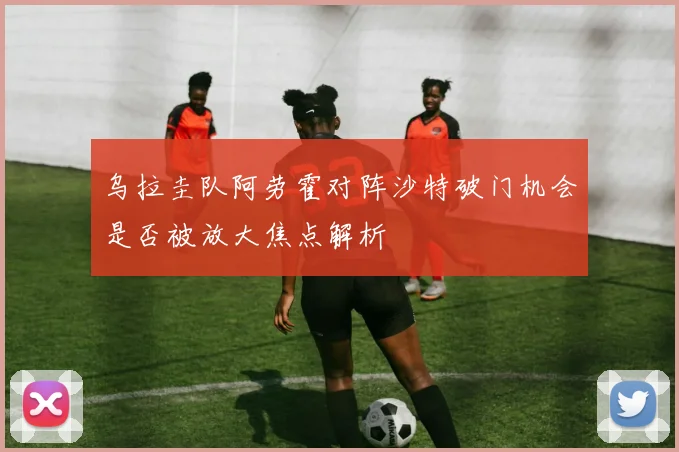 乌拉圭队阿劳霍对阵沙特破门机会是否被放大焦点解析