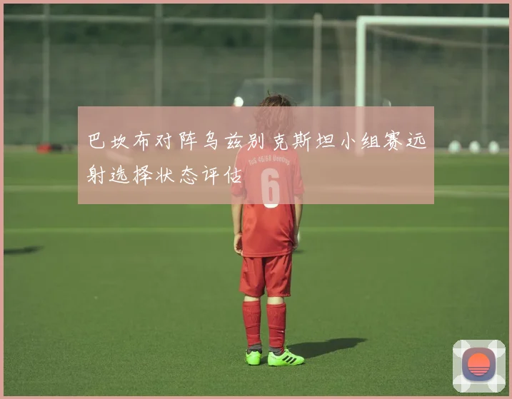 巴坎布对阵乌兹别克斯坦小组赛远射选择状态评估