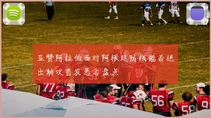 亚赞阿拉伯面对阿根廷防线能否送出助攻首发悬念盘点