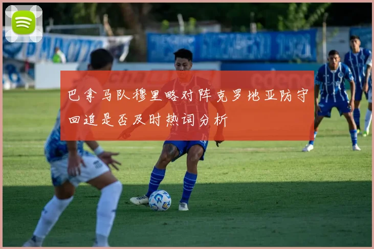 巴拿马队穆里略对阵克罗地亚防守回追是否及时热词分析