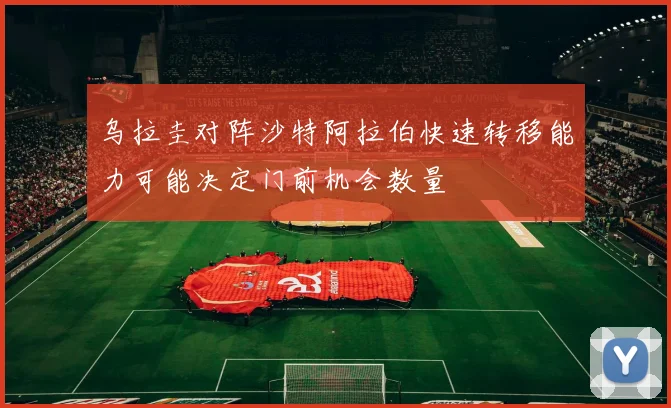 乌拉圭对阵沙特阿拉伯快速转移能力可能决定门前机会数量